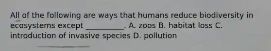 All of the following are ways that humans reduce biodiversity in ecosystems except __________. A. zoos B. habitat loss C. introduction of invasive species D. pollution