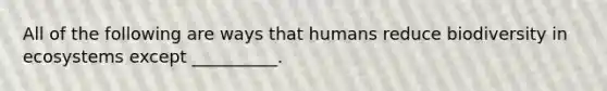 All of the following are ways that humans reduce biodiversity in ecosystems except __________.