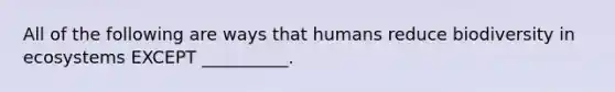 All of the following are ways that humans reduce biodiversity in ecosystems EXCEPT __________.