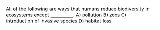 All of the following are ways that humans reduce biodiversity in ecosystems except __________. A) pollution B) zoos C) introduction of invasive species D) habitat loss