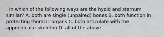 . In which of the following ways are the hyoid and sternum similar? A. both are single (unpaired) bones B. both function in protecting thoracic organs C. both articulate with the appendicular skeleton D. all of the above