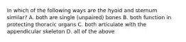 In which of the following ways are the hyoid and sternum similar? A. both are single (unpaired) bones B. both function in protecting thoracic organs C. both articulate with the appendicular skeleton D. all of the above