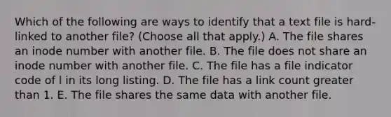 Which of the following are ways to identify that a text file is hard-linked to another file? (Choose all that apply.) A. The file shares an inode number with another file. B. The file does not share an inode number with another file. C. The file has a file indicator code of l in its long listing. D. The file has a link count greater than 1. E. The file shares the same data with another file.