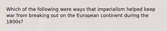 Which of the following were ways that imperialism helped keep war from breaking out on the European continent during the 1800s?