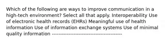 Which of the following are ways to improve communication in a high-tech environment? Select all that apply. Interoperability Use of electronic health records (EHRs) Meaningful use of health information Use of information exchange systems Use of minimal quality information ------------------------------------------