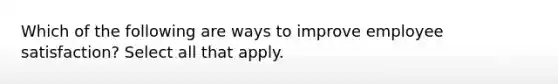 Which of the following are ways to improve employee satisfaction? Select all that apply.