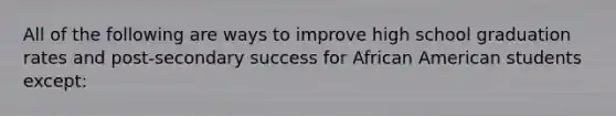 All of the following are ways to improve high school graduation rates and post-secondary success for African American students except: