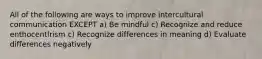 All of the following are ways to improve intercultural communication EXCEPT a) Be mindful c) Recognize and reduce enthocentlrism c) Recognize differences in meaning d) Evaluate differences negatively