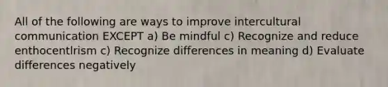 All of the following are ways to improve intercultural communication EXCEPT a) Be mindful c) Recognize and reduce enthocentlrism c) Recognize differences in meaning d) Evaluate differences negatively