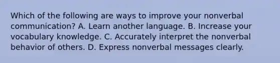 Which of the following are ways to improve your nonverbal communication? A. Learn another language. B. Increase your vocabulary knowledge. C. Accurately interpret the nonverbal behavior of others. D. Express nonverbal messages clearly.