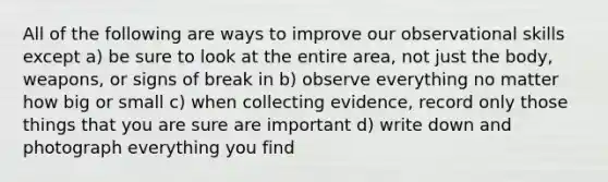 All of the following are ways to improve our observational skills except a) be sure to look at the entire area, not just the body, weapons, or signs of break in b) observe everything no matter how big or small c) when collecting evidence, record only those things that you are sure are important d) write down and photograph everything you find