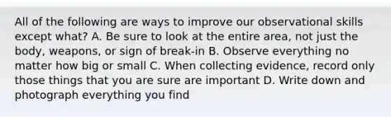 All of the following are ways to improve our observational skills except what? A. Be sure to look at the entire area, not just the body, weapons, or sign of break-in B. Observe everything no matter how big or small C. When collecting evidence, record only those things that you are sure are important D. Write down and photograph everything you find