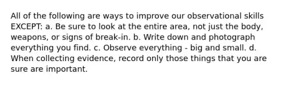 All of the following are ways to improve our observational skills EXCEPT: a. Be sure to look at the entire area, not just the body, weapons, or signs of break-in. b. Write down and photograph everything you find. c. Observe everything - big and small. d. When collecting evidence, record only those things that you are sure are important.