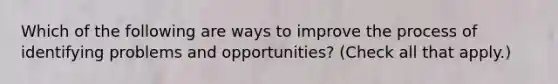 Which of the following are ways to improve the process of identifying problems and opportunities? (Check all that apply.)