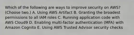 Which of the following are ways to improve security on AWS? (Choose two.) A. Using AWS Artifact B. Granting the broadest permissions to all IAM roles C. Running application code with AWS Cloud9 D. Enabling multi-factor authentication (MFA) with Amazon Cognito E. Using AWS Trusted Advisor security checks