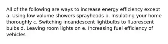 All of the following are ways to increase energy efficiency except a. Using low volume showers sprayheads b. Insulating your home thoroughly c. Switching incandescent lightbulbs to fluorescent bulbs d. Leaving room lights on e. Increasing fuel efficiency of vehicles