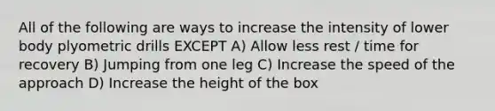 All of the following are ways to increase the intensity of lower body plyometric drills EXCEPT A) Allow less rest / time for recovery B) Jumping from one leg C) Increase the speed of the approach D) Increase the height of the box