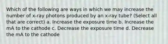 Which of the following are ways in which we may increase the number of x-ray photons produced by an x-ray tube? (Select all that are correct) a. Increase the exposure time b. Increase the mA to the cathode c. Decrease the exposure time d. Decrease the mA to the cathode