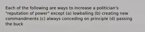 Each of the following are ways to increase a politician's "reputation of power" except (a) lowballing (b) creating new commandments (c) always conceding on principle (d) passing the buck