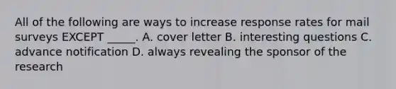 All of the following are ways to increase response rates for mail surveys EXCEPT _____. A. cover letter B. interesting questions C. advance notification D. always revealing the sponsor of the research