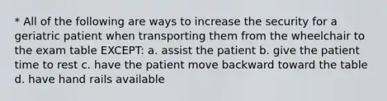 * All of the following are ways to increase the security for a geriatric patient when transporting them from the wheelchair to the exam table EXCEPT: a. assist the patient b. give the patient time to rest c. have the patient move backward toward the table d. have hand rails available