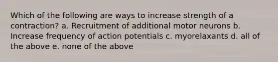 Which of the following are ways to increase strength of a contraction? a. Recruitment of additional motor neurons b. Increase frequency of action potentials c. myorelaxants d. all of the above e. none of the above