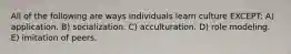 All of the following are ways individuals learn culture EXCEPT: A) application. B) socialization. C) acculturation. D) role modeling. E) imitation of peers.