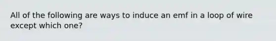 All of the following are ways to induce an emf in a loop of wire except which one?