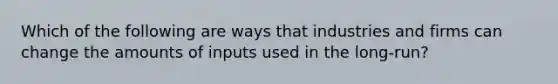 Which of the following are ways that industries and firms can change the amounts of inputs used in the long-run?