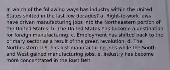 In which of the following ways has industry within the United States shifted in the last few decades? a. Right-to-work laws have driven manufacturing jobs into the Northeastern portion of the United States. b. The United States has become a destination for foreign manufacturing. c. Employment has shifted back to the primary sector as a result of the green revolution. d. The Northeastern U.S. has lost manufacturing jobs while the South and West gained manufacturing jobs. e. Industry has become more concentrated in the Rust Belt.