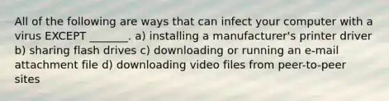 All of the following are ways that can infect your computer with a virus EXCEPT _______. a) installing a manufacturer's printer driver b) sharing flash drives c) downloading or running an e-mail attachment file d) downloading video files from peer-to-peer sites