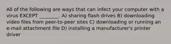 All of the following are ways that can infect your computer with a virus EXCEPT ________. A) sharing flash drives B) downloading video files from peer-to-peer sites C) downloading or running an e-mail attachment file D) installing a manufacturer's printer driver