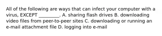 All of the following are ways that can infect your computer with a virus, EXCEPT _________. A. sharing flash drives B. downloading video files from peer-to-peer sites C. downloading or running an e-mail attachment file D. logging into e-mail