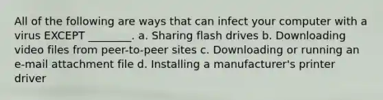 All of the following are ways that can infect your computer with a virus EXCEPT ________. a. Sharing flash drives b. Downloading video files from peer-to-peer sites c. Downloading or running an e-mail attachment file d. Installing a manufacturer's printer driver