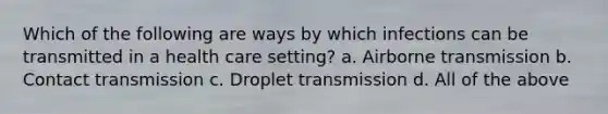 Which of the following are ways by which infections can be transmitted in a health care setting? a. Airborne transmission b. Contact transmission c. Droplet transmission d. All of the above