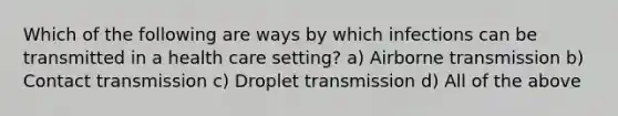 Which of the following are ways by which infections can be transmitted in a health care setting? a) Airborne transmission b) Contact transmission c) Droplet transmission d) All of the above