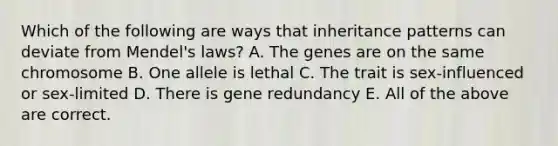 Which of the following are ways that inheritance patterns can deviate from Mendel's laws? A. The genes are on the same chromosome B. One allele is lethal C. The trait is sex-influenced or sex-limited D. There is gene redundancy E. All of the above are correct.