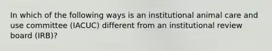 In which of the following ways is an institutional animal care and use committee (IACUC) different from an institutional review board (IRB)?