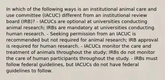 In which of the following ways is an institutional animal care and use committee (IACUC) different from an institutional review board (IRB)? - IACUCs are optional at universities conducting animal research; IRBs are mandatory at universities conducting human research. - Seeking permission from an IACUC is recommended but not required for animal research; IRB approval is required for human research. - IACUCs monitor the care and treatment of animals throughout the study; IRBs do not monitor the care of human participants throughout the study. - IRBs must follow federal guidelines, but IACUCs do not have federal guidelines to follow.