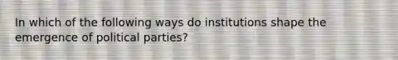 In which of the following ways do institutions shape the emergence of political parties?