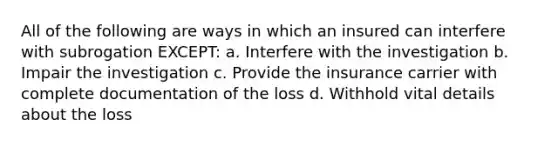 All of the following are ways in which an insured can interfere with subrogation EXCEPT: a. Interfere with the investigation b. Impair the investigation c. Provide the insurance carrier with complete documentation of the loss d. Withhold vital details about the loss