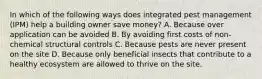 In which of the following ways does integrated pest management (IPM) help a building owner save money? A. Because over application can be avoided B. By avoiding first costs of non-chemical structural controls C. Because pests are never present on the site D. Because only beneficial insects that contribute to a healthy ecosystem are allowed to thrive on the site.