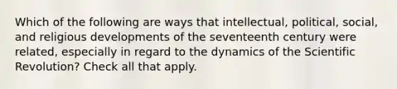 Which of the following are ways that intellectual, political, social, and religious developments of the seventeenth century were related, especially in regard to the dynamics of the Scientific Revolution? Check all that apply.