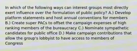 In which of the following ways can interest groups most directly exert influence over the formulation of public policy? A.) Develop platform statements and host annual conventions for members B.) Create super PACs to offset the campaign expenses of high ranking members of the bureaucracy C.) Nominate sympathetic candidates for public office D.) Make campaign contributions that allow the group's lobbyist to have access to members of Congress