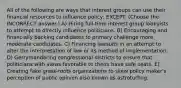 All of the following are ways that interest groups can use their financial resources to influence policy, EXCEPT: (Choose the INCORRECT answer.) A) Hiring full-time interest group lobbyists to attempt to directly influence politicians. B) Encouraging and financially backing candidates to primary challenge more moderate candidates. C) Financing lawsuits in an attempt to alter the interpretation of law or its method of implementation. D) Gerrymandering congressional districts to ensure that politicians with views favorable to theirs have safe seats. E) Creating fake grass-roots organizations to skew policy maker's perception of public opinion also known as astroturfing.