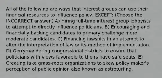 All of the following are ways that interest groups can use their financial resources to influence policy, EXCEPT: (Choose the INCORRECT answer.) A) Hiring full-time interest group lobbyists to attempt to directly influence politicians. B) Encouraging and financially backing candidates to primary challenge more moderate candidates. C) Financing lawsuits in an attempt to alter the interpretation of law or its method of implementation. D) Gerrymandering congressional districts to ensure that politicians with views favorable to theirs have safe seats. E) Creating fake grass-roots organizations to skew policy maker's perception of public opinion also known as astroturfing.