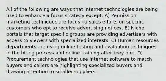 All of the following are ways that Internet technologies are being used to enhance a focus strategy except: A) Permission marketing techniques are focusing sales efforts on specific customers who opt to receive advertising notices. B) Niche portals that target specific groups are providing advertisers with access to viewers with specialized interests. C) Human resources departments are using online testing and evaluation techniques in the hiring process and online training after they hire. D) Procurement technologies that use Internet software to match buyers and sellers are highlighting specialized buyers and drawing attention to smaller suppliers.