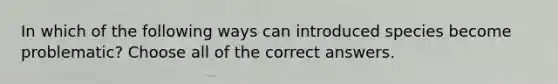 In which of the following ways can introduced species become problematic? Choose all of the correct answers.