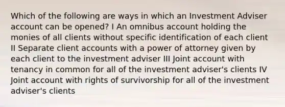 Which of the following are ways in which an Investment Adviser account can be opened? I An omnibus account holding the monies of all clients without specific identification of each client II Separate client accounts with a power of attorney given by each client to the investment adviser III Joint account with tenancy in common for all of the investment adviser's clients IV Joint account with rights of survivorship for all of the investment adviser's clients