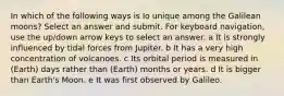 In which of the following ways is Io unique among the Galilean moons? Select an answer and submit. For keyboard navigation, use the up/down arrow keys to select an answer. a It is strongly influenced by tidal forces from Jupiter. b It has a very high concentration of volcanoes. c Its orbital period is measured in (Earth) days rather than (Earth) months or years. d It is bigger than Earth's Moon. e It was first observed by Galileo.